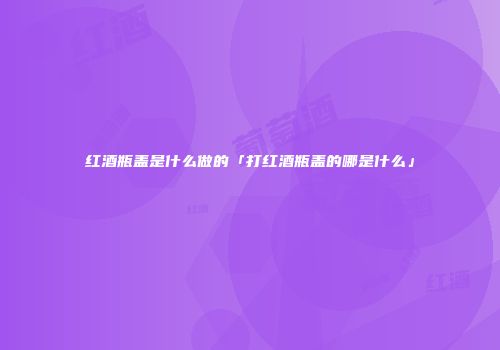 红酒瓶盖是什么做的「打红酒瓶盖的哪是什么」