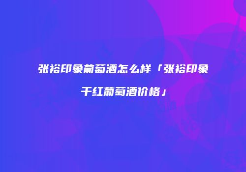 张裕印象葡萄酒怎么样「张裕印象干红葡萄酒价格」