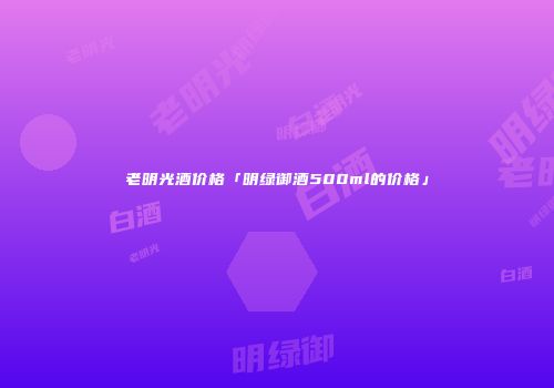 老明光酒价格「明绿御酒500ml的价格」