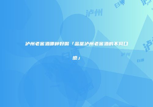 泸州老窖酒哪种好喝「品鉴泸州老窖酒的不同口感」
