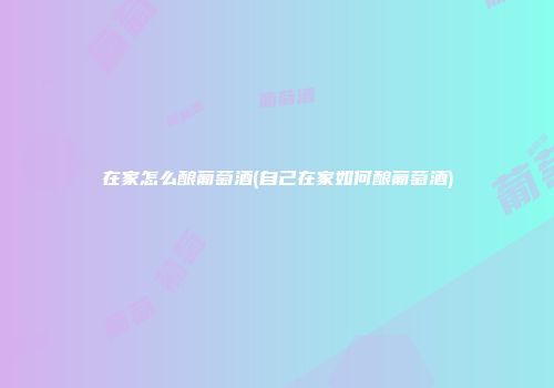 在家怎么酿葡萄酒(自己在家如何酿葡萄酒)
