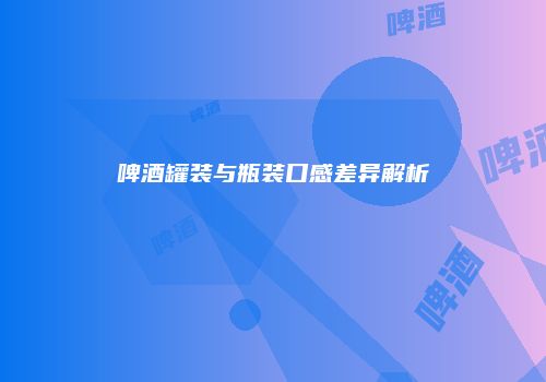 啤酒罐装与瓶装口感差异解析