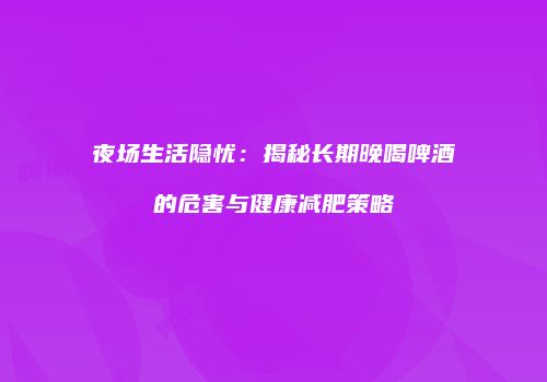 夜场生活隐忧：揭秘长期晚喝啤酒的危害与健康减肥策略