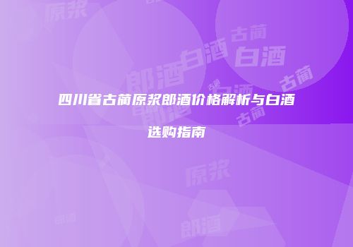 四川省古蔺原浆郎酒价格解析与白酒选购指南