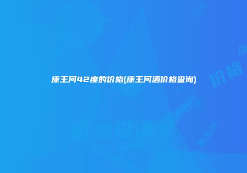 康王河42度的价格(康王河酒价格查询)