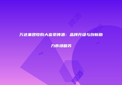 万达集团收购大富豪啤酒：品牌升级与创新助力市场复苏