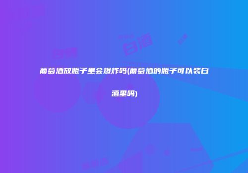 葡萄酒放瓶子里会爆炸吗(葡萄酒的瓶子可以装白酒里吗)