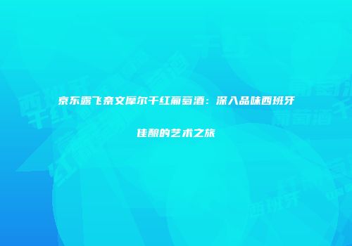 京东露飞奈文摩尔干红葡萄酒：深入品味西班牙佳酿的艺术之旅