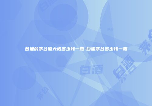 普通的茅台酒大概多少钱一瓶-白酒茅台多少钱一瓶