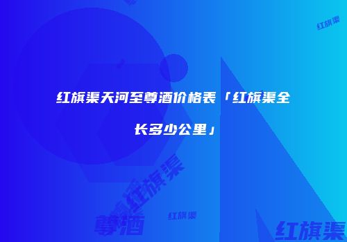 红旗渠天河至尊酒价格表「红旗渠全长多少公里」