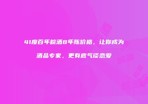 41度百年皖酒8年陈价格，让你成为酒品专家，更有底气谈恋爱