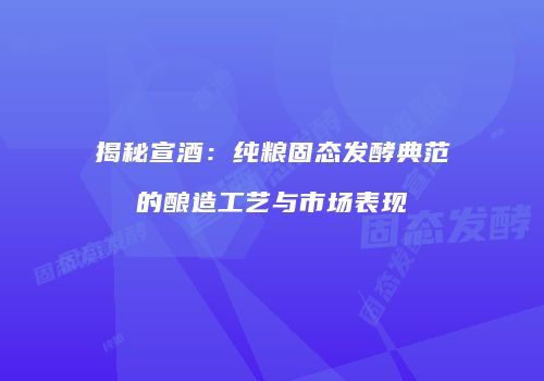揭秘宣酒：纯粮固态发酵典范的酿造工艺与市场表现