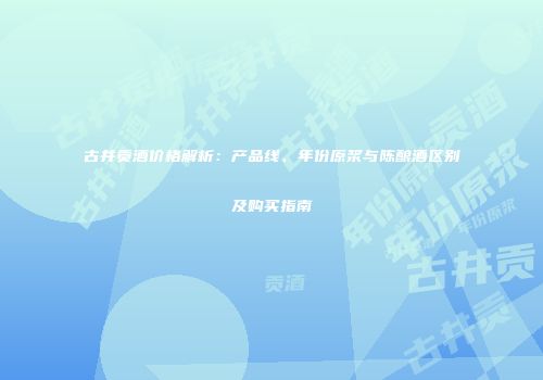 古井贡酒价格解析：产品线、年份原浆与陈酿酒区别及购买指南