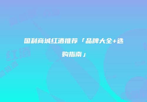 国利商城红酒推荐「品牌大全+选购指南」