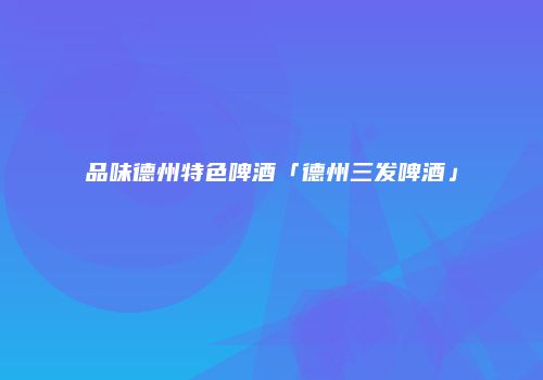 品味德州特色啤酒「德州三发啤酒」