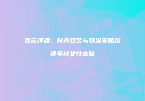 雪花啤酒：时尚包装与精准策略赢得年轻女性青睐