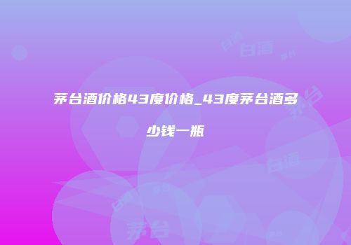 茅台酒价格43度价格_43度茅台酒多少钱一瓶