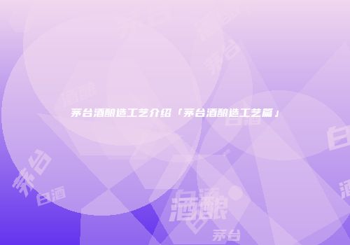 茅台酒酿造工艺介绍「茅台酒酿造工艺篇」