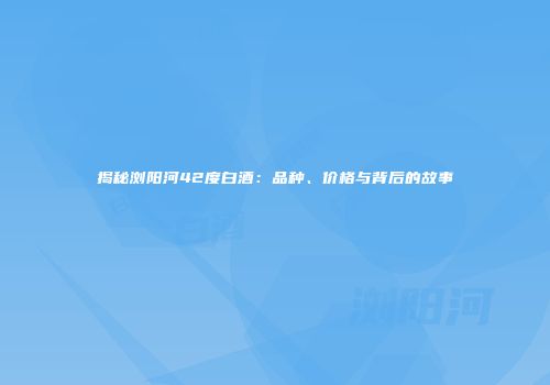 揭秘浏阳河42度白酒：品种、价格与背后的故事