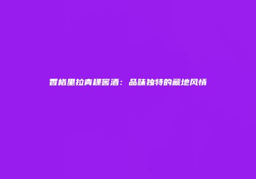 香格里拉青稞窖酒：品味独特的藏地风情