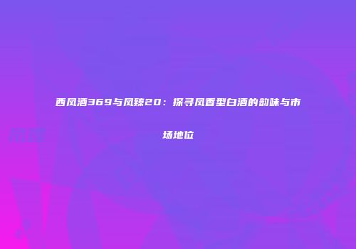 西凤酒369与凤臻20：探寻凤香型白酒的韵味与市场地位