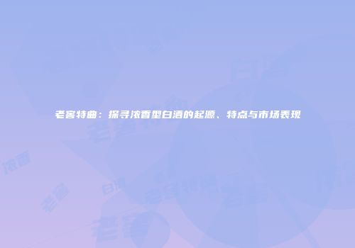 老窖特曲：探寻浓香型白酒的起源、特点与市场表现