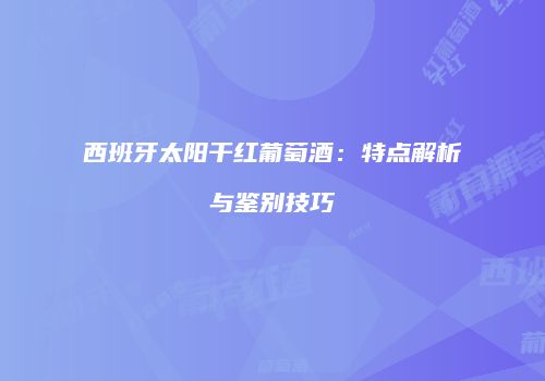 西班牙太阳干红葡萄酒：特点解析与鉴别技巧