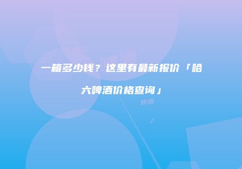 一箱多少钱？这里有最新报价「哈六啤酒价格查询」