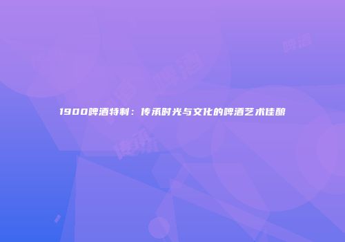 1900啤酒特制：传承时光与文化的啤酒艺术佳酿