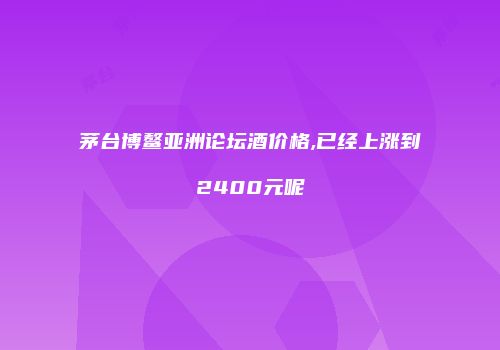 茅台博鳌亚洲论坛酒价格,已经上涨到2400元呢