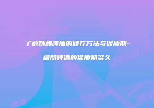 了解精酿啤酒的储存方法与保质期-精酿啤酒的保质期多久