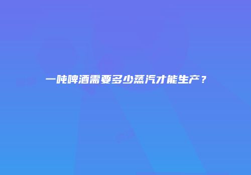 一吨啤酒需要多少蒸汽才能生产？