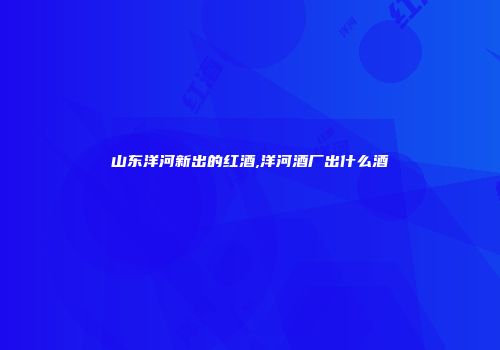 山东洋河新出的红酒,洋河酒厂出什么酒