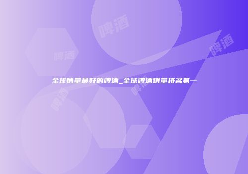 全球销量最好的啤酒_全球啤酒销量排名第一