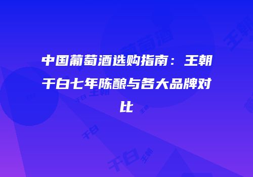 中国葡萄酒选购指南：王朝干白七年陈酿与各大品牌对比