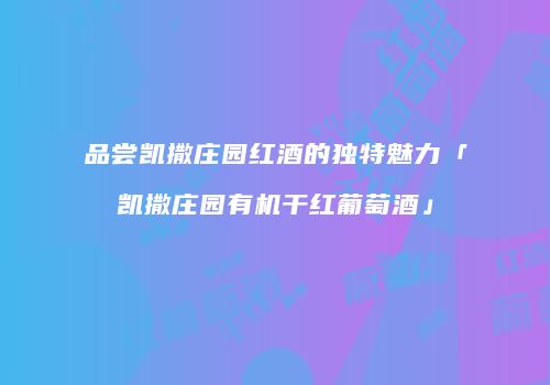 品尝凯撒庄园红酒的独特魅力「凯撒庄园有机干红葡萄酒」