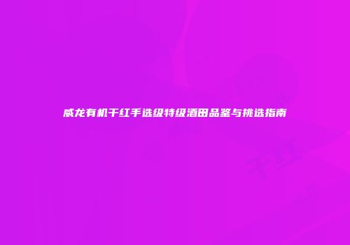 威龙有机干红手选级特级酒田品鉴与挑选指南