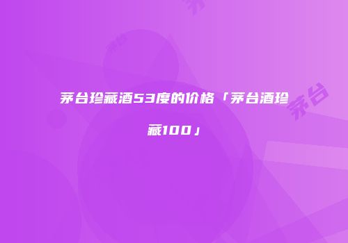 茅台珍藏酒53度的价格「茅台酒珍藏100」