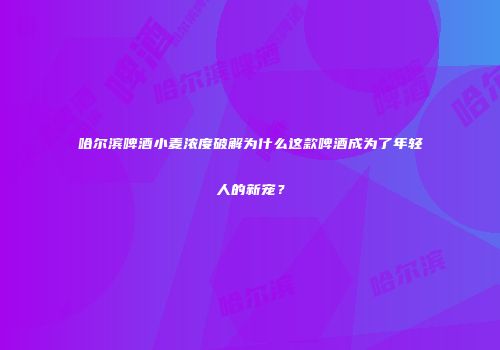哈尔滨啤酒小麦浓度破解为什么这款啤酒成为了年轻人的新宠？