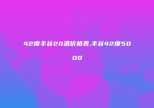 42度丰谷20酒价格表,丰谷42度5000