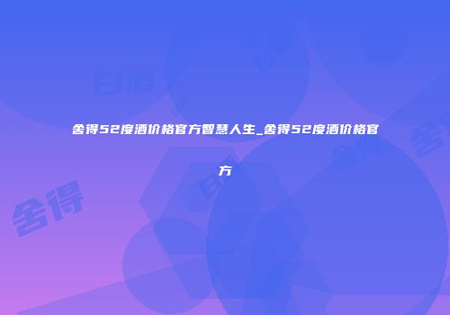 舍得52度酒价格官方智慧人生_舍得52度酒价格官方