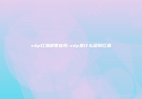 vdp红酒都便宜吗-vdp是什么级别红酒