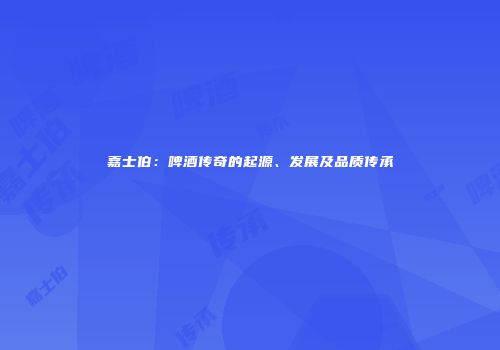 嘉士伯：啤酒传奇的起源、发展及品质传承