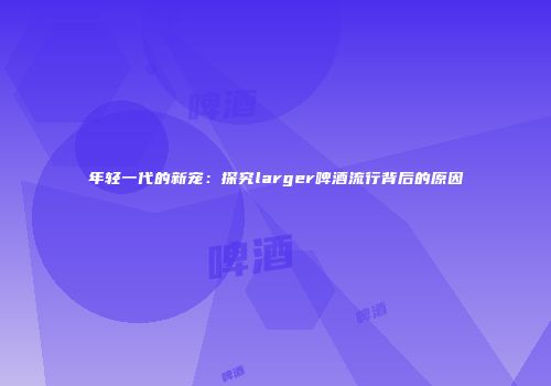 年轻一代的新宠：探究larger啤酒流行背后的原因
