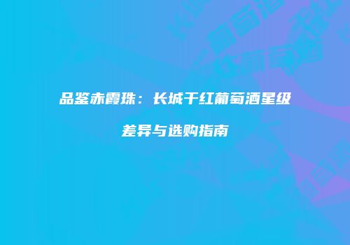 品鉴赤霞珠：长城干红葡萄酒星级差异与选购指南