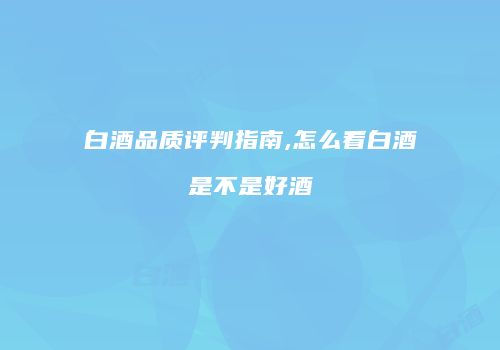 白酒品质评判指南,怎么看白酒是不是好酒