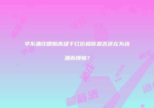 华东酒庄精酿高级干红价格你是否还在为选酒而烦恼？