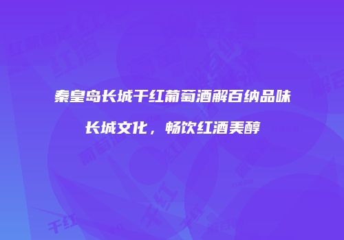 秦皇岛长城干红葡萄酒解百纳品味长城文化，畅饮红酒美醇