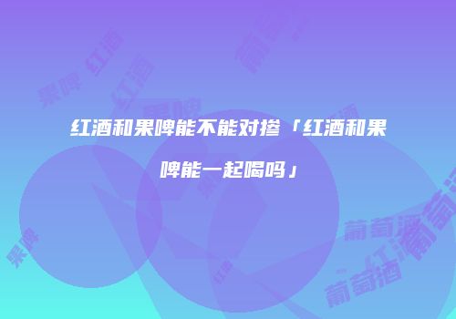 红酒和果啤能不能对掺「红酒和果啤能一起喝吗」