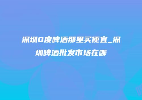 深圳0度啤酒那里买便宜_深圳啤酒批发市场在哪